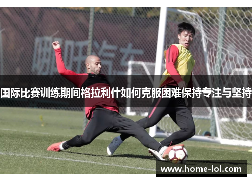 国际比赛训练期间格拉利什如何克服困难保持专注与坚持