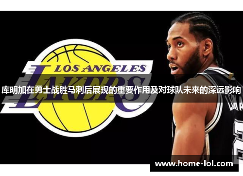 库明加在勇士战胜马刺后展现的重要作用及对球队未来的深远影响