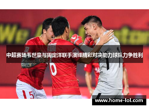 中超赛场韦世豪与周定洋联手演绎精彩对决助力球队力争胜利
