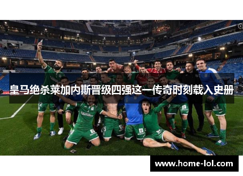 皇马绝杀莱加内斯晋级四强这一传奇时刻载入史册